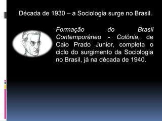 Década de 1930 – a Sociologia surge no Brasil.

            Formação           do        Brasil
            Contemporâneo - Colônia, de
            Caio Prado Junior, completa o
            ciclo do surgimento da Sociologia
            no Brasil, já na década de 1940.
 