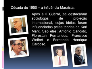 Década de 1950 – a influência Marxista.
            Após a II Guerra, se destacaram
            sociólogos       de       projeção
            internacional, cujas idéias foram
            influenciadas pelas teorias de Karl
            Marx. São eles: Antônio Cândido,
            Florestan Fernandes, Francisco
            Weffort e Fernando Henrique
            Cardoso.
 