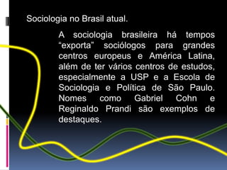 Sociologia no Brasil atual.
        A sociologia brasileira há tempos
        “exporta” sociólogos para grandes
        centros europeus e América Latina,
        além de ter vários centros de estudos,
        especialmente a USP e a Escola de
        Sociologia e Política de São Paulo.
        Nomes como Gabriel Cohn e
        Reginaldo Prandi são exemplos de
        destaques.
 