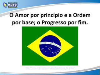 O Amor por princípio e a Ordem
por base; o Progresso por fim.
http://www.infoescola.com/brasil/bandeira-do-brasil/
 