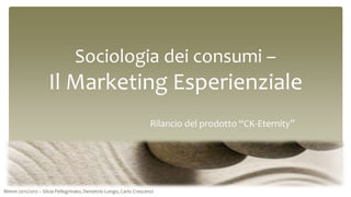 Sociologia dei consumi –
                    Il Marketing Esperienziale
                                                                   Rilancio del prodotto “CK-Eternity”




Mimm 2011/2012 – Silvia Pellegrinato, Demetrio Longo, Carlo Crescenzi
 