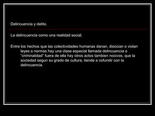 Delincuencia y delito.

La delincuencia como una realidad social.

Entre los hechos que las colectividades humanas danan, disocian o violan
      leyes o normas hay una clase especial llamada delincuencia o
      “criminalidad” fuera de ella hay otros actos tambien nocivos, que la
      sociedad segun su grado de cultura, tiende a cofundir con la
      delincuencia.
 