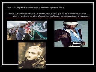 Esto, nos obliga hacer una clasificacion en la siguiente forma:

1. Actos que la sociedad toma como delictuosos pero que no estan tipificados como
       tales en las leyes penales. Ejemplo los grafitteros, homosexualismo, la depresion.
 