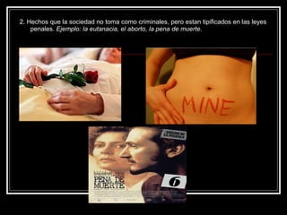 2. Hechos que la sociedad no toma como criminales, pero estan tipificados en las leyes
    penales. Ejemplo: la eutanacia, el aborto, la pena de muerte.
 