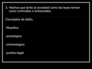 3. Hechos que tanto la sociedad como las leyes toman
   como criminales o antisociales.

Conceptos de delito.

-filosofico

-sociologico

-criminologico

-juridico-legal
 