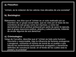 a). Filosofico:

“crimen, es la violacion de los valores mas elevados de una sociedad”

b). Sociologico:

Makarewicz, nos dice que el “crimen es un acto realizado por un
  miembro de un grupo social dado, que es visto por el resto de los
  miembros de ese grupo como tan injurioso, o como tan
  demostrativo de un actitud antisocial por parte de quien lo ejecuta,
  que el grupo reacciona publica, abierta y colectivamente, tratando
  de anular algunos de sus derechos”

c). Criminologico:
Veiga de Carvalho, describe que el “crimen es todo acto humano
    voluntario y responsable, bajo la influencia de factores endogenos
    y exogenos, contrarios al minimo de moral de un pueblo o que
    ofenda los sentimientos profundamente arraigados y claramente
    definidos de conciencia social, en el fondo de los cuales esta la
    piedad y la probidad”
 