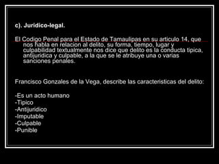 c). Juridico-legal.

El Codigo Penal para el Estado de Tamaulipas en su articulo 14, que
   nos habla en relacion al delito, su forma, tiempo, lugar y
   culpabilidad textualmente nos dice que delito es la conducta tipica,
   antijuridica y culpable, a la que se le atribuye una o varias
   sanciones penales.


Francisco Gonzales de la Vega, describe las caracteristicas del delito:

-Es un acto humano
-Tipico
-Antijuridico
-Imputable
-Culpable
-Punible
 