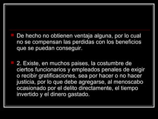   De hecho no obtienen ventaja alguna, por lo cual
    no se compensan las perdidas con los beneficios
    que se puedan conseguir.

   2. Existe, en muchos paises, la costumbre de
    ciertos funcionarios y empleados penales de exigir
    o recibir gratificaciones, sea por hacer o no hacer
    justicia, por lo que debe agregarse, al menoscabo
    ocasionado por el delito directamente, el tiempo
    invertido y el dinero gastado.
 