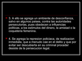    3. A ello se agrega un ambiente de desconfianza,
    salvo en algunos paises, contra las autoridades
    persecutorias, pues obedecen a influencias
    politicas, a los estimulos del dinero, la amistad o la
    coqueteria femenina.

   4. Se agrega la represion policiaca, de realizacion
    inmediata, que a menudo cae en el delito y que por
    evitar ser descubierta en su criminal proceder
    desiste de la persecucion legal.
 