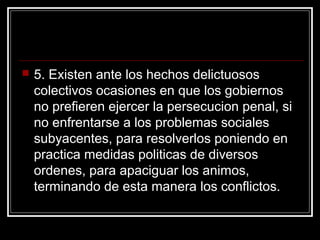    5. Existen ante los hechos delictuosos
    colectivos ocasiones en que los gobiernos
    no prefieren ejercer la persecucion penal, si
    no enfrentarse a los problemas sociales
    subyacentes, para resolverlos poniendo en
    practica medidas politicas de diversos
    ordenes, para apaciguar los animos,
    terminando de esta manera los conflictos.
 