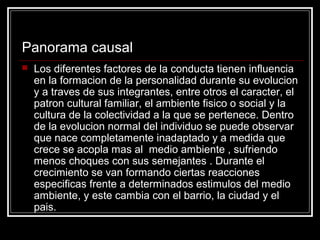 Panorama causal
   Los diferentes factores de la conducta tienen influencia
    en la formacion de la personalidad durante su evolucion
    y a traves de sus integrantes, entre otros el caracter, el
    patron cultural familiar, el ambiente fisico o social y la
    cultura de la colectividad a la que se pertenece. Dentro
    de la evolucion normal del individuo se puede observar
    que nace completamente inadaptado y a medida que
    crece se acopla mas al medio ambiente , sufriendo
    menos choques con sus semejantes . Durante el
    crecimiento se van formando ciertas reacciones
    especificas frente a determinados estimulos del medio
    ambiente, y este cambia con el barrio, la ciudad y el
    pais.
 