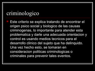 criminologico
   Este criterio se explica tratando de encontrar el
    origen psico social y biologico de las causas
    criminogenas, lo importante para atender esta
    problematica y darle una adecuada orientacion y
    control es usando medios tecnicos para el
    desarrollo clinico del sujeto que ha delinquido.
    Una vez hecho esto, se tomaran en
    consideracion politicas criminologicas o
    criminales para prevenir tales eventos.
 