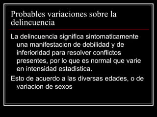 Probables variaciones sobre la
delincuencia
La delincuencia significa sintomaticamente
  una manifestacion de debilidad y de
  inferioridad para resolver conflictos
  presentes, por lo que es normal que varie
  en intensidad estadistica.
Esto de acuerdo a las diversas edades, o de
  variacion de sexos
 