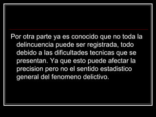 Por otra parte ya es conocido que no toda la
 delincuencia puede ser registrada, todo
 debido a las dificultades tecnicas que se
 presentan. Ya que esto puede afectar la
 precision pero no el sentido estadistico
 general del fenomeno delictivo.
 