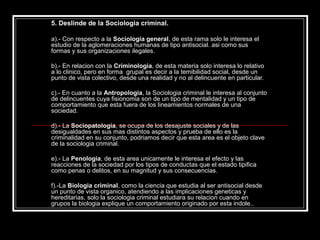 5. Deslinde de la Sociologia criminal.

a).- Con respecto a la Sociologia general, de esta rama solo le interesa el
estudio de la aglomeraciones humanas de tipo antisocial. asi como sus
formas y sus organizaciones ilegales.

b).- En relacion con la Criminologia, de esta materia solo interesa lo relativo
a lo clinico, pero en forma grupal es decir a la temibilidad social, desde un
punto de vista colectivo, desde una realidad y no al delincuente en particular.

c).- En cuanto a la Antropologia, la Sociologia criminal le interesa al conjunto
de delincuentes cuya fisionomia son de un tipo de mentalidad y un tipo de
comportamiento que esta fuera de los lineamientos normales de una
sociedad.

d).- La Sociopatologia, se ocupa de los desajuste sociales y de las
desigualdades en sus mas distintos aspectos y prueba de ello es la
criminalidad en su conjunto, podriamos decir que esta area es el objeto clave
de la sociologia criminal.

e).- La Penologia, de esta area unicamente le interesa el efecto y las
reacciones de la sociedad por los tipos de conductas que el estado tipifica
como penas o delitos, en su magnitud y sus consecuencias.

f).-La Biologia criminal, como la ciencia que estudia al ser antisocial desde
un punto de vista organico, atendiendo a las implicaciones geneticas y
hereditarias, solo la sociologia criminal estudiara su relacion cuando en
grupos la biologia explique un comportamiento originado por esta indole..
 