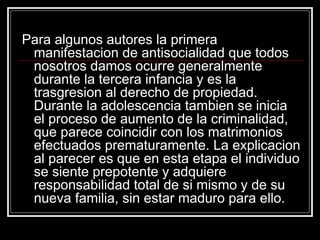 Para algunos autores la primera
 manifestacion de antisocialidad que todos
 nosotros damos ocurre generalmente
 durante la tercera infancia y es la
 trasgresion al derecho de propiedad.
 Durante la adolescencia tambien se inicia
 el proceso de aumento de la criminalidad,
 que parece coincidir con los matrimonios
 efectuados prematuramente. La explicacion
 al parecer es que en esta etapa el individuo
 se siente prepotente y adquiere
 responsabilidad total de si mismo y de su
 nueva familia, sin estar maduro para ello.
 