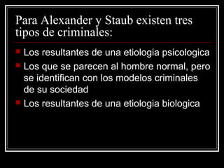 Para Alexander y Staub existen tres
tipos de criminales:
   Los resultantes de una etiologia psicologica
   Los que se parecen al hombre normal, pero
    se identifican con los modelos criminales
    de su sociedad
   Los resultantes de una etiologia biologica
 