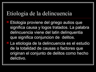 Etiologia de la delincuencia
   Etiologia proviene del griego autios que
    significa causa y logos tratados. La palabra
    delincuencia viene del latin delinquentia
    que significa conjuncion de delitos.
   La etiologia de la delincuencia es el estudio
    de la totalidad de causas o factores que
    originan el conjunto de delitos como hecho
    delictivo.
 