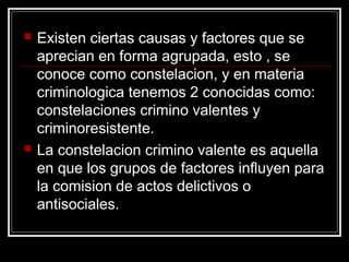    Existen ciertas causas y factores que se
    aprecian en forma agrupada, esto , se
    conoce como constelacion, y en materia
    criminologica tenemos 2 conocidas como:
    constelaciones crimino valentes y
    criminoresistente.
   La constelacion crimino valente es aquella
    en que los grupos de factores influyen para
    la comision de actos delictivos o
    antisociales.
 