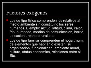 Factores exogenos
   Los de tipo fisico comprenden los relativos al
    medio ambiente sin constituirlo los seres
    humanos. Ejemplo: altitud, latitud, clima, calor,
    frio, humedad, medios de comunicacion, barrio,
    ubicacion urbana o rural etc.
   Los de tipo familiar comprenden el hogar, num.
    de elementos que habitan o existen, su
    organizacion, funcionalidad, ambiente moral,
    cultura, status economico, relaciones entre si.
    Etc.
 