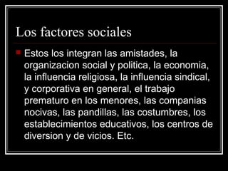 Los factores sociales
   Estos los integran las amistades, la
    organizacion social y politica, la economia,
    la influencia religiosa, la influencia sindical,
    y corporativa en general, el trabajo
    prematuro en los menores, las companias
    nocivas, las pandillas, las costumbres, los
    establecimientos educativos, los centros de
    diversion y de vicios. Etc.
 