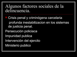 Algunos factores sociales de la
delincuencia.
 Crisis penal y criminógena carcelaria
   profunda inestabilizacion en los sistemas
  de justicia penal.
Persecución policiaca
Impunidad publica
Intervención del ejercito
Ministerio publico
 