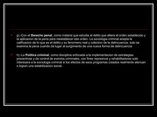    g).-Con el Derecho penal, como materia que estudia al delito que altera el orden establecido y
    la aplicacion de la pena para reestablecer ese orden. La sociologia criminal acepta la
    calificacion de lo que es el delito y su fenomeno real y colectivo de la delincuencia, solo se
    examina la pena cuando da lugar al surgimiento de una nueva forma de delincuencia.

   h).-La Politica criminal, como disciplina enfocada a la implementacion de estrategias
    preventivas y de control de eventos criminales, con fines represivos y rehabilitadores solo
    interesara a la sociologia criminal si los efectos de esos programas creados realmente atenuan
    o logran una estabilizacion social.
 