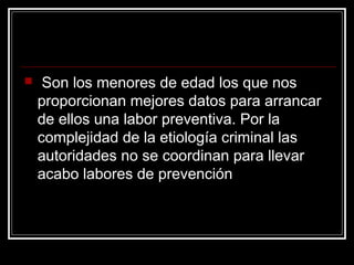     Son los menores de edad los que nos
    proporcionan mejores datos para arrancar
    de ellos una labor preventiva. Por la
    complejidad de la etiología criminal las
    autoridades no se coordinan para llevar
    acabo labores de prevención
 