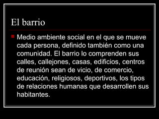 El barrio
   Medio ambiente social en el que se mueve
    cada persona, definido también como una
    comunidad. El barrio lo comprenden sus
    calles, callejones, casas, edificios, centros
    de reunión sean de vicio, de comercio,
    educación, religiosos, deportivos, los tipos
    de relaciones humanas que desarrollen sus
    habitantes.
 