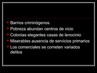   Barrios criminógenos.
   Pobreza abundan centros de vicio
   Colonias elegantes casas de lenocinio
   Miserables ausencia de servicios primarios
   Los comerciales se cometen variados
    delitos
 
