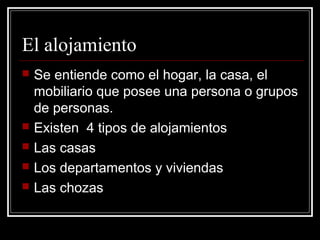 El alojamiento
   Se entiende como el hogar, la casa, el
    mobiliario que posee una persona o grupos
    de personas.
   Existen 4 tipos de alojamientos
   Las casas
   Los departamentos y viviendas
   Las chozas
 