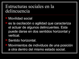 Estructuras sociales en la
delincuencia
   Movilidad social
   es la oscilación o agilidad que caracteriza
    el actuar de algunos delincuentes. Esta
    puede darse en dos sentidos horizontal y
    vertical.
   Sentido horizontal.
   Movimientos de individuos de una posición
    a otra dentro del mismo estado social.
 