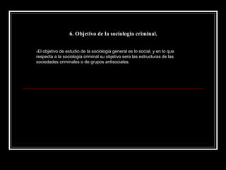 6. Objetivo de la sociologia criminal.


-El objetivo de estudio de la sociologia general es lo social, y en lo que
respecta a la sociologia criminal su objetivo sera las estructuras de las
sociedades criminales o de grupos antisociales.
 