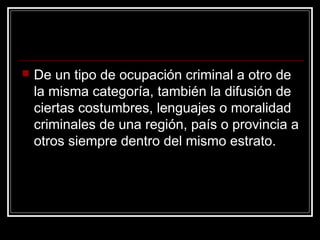    De un tipo de ocupación criminal a otro de
    la misma categoría, también la difusión de
    ciertas costumbres, lenguajes o moralidad
    criminales de una región, país o provincia a
    otros siempre dentro del mismo estrato.
 