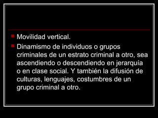    Movilidad vertical.
   Dinamismo de individuos o grupos
    criminales de un estrato criminal a otro, sea
    ascendiendo o descendiendo en jerarquía
    o en clase social. Y también la difusión de
    culturas, lenguajes, costumbres de un
    grupo criminal a otro.
 