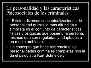 La personalidad y las caracteristicas
Psicosociales de los criminales
     Existen diversas conceptualizaciones de
    personalidad quizas la mas difundida y
    simplista es el conjunto de caracteristicas
    fisicas y psiquicas que posee una persona,
    mismas que son reguladas y adaptadas a
    un medio ambiente.
   Un concepto que hace referencia a las
    personalidades criminales completas nos la
    da el psiquiatra Kurt Schneider.
 