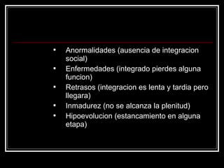    Anormalidades (ausencia de integracion
    social)
   Enfermedades (integrado pierdes alguna
    funcion)
   Retrasos (integracion es lenta y tardia pero
    llegara)
   Inmadurez (no se alcanza la plenitud)
   Hipoevolucion (estancamiento en alguna
    etapa)
 