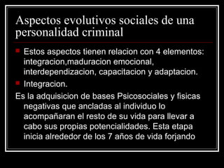 Aspectos evolutivos sociales de una
personalidad criminal
 Estos aspectos tienen relacion con 4 elementos:
  integracion,maduracion emocional,
  interdependizacion, capacitacion y adaptacion.
 Integracion.

Es la adquisicion de bases Psicosociales y fisicas
  negativas que ancladas al individuo lo
  acompañaran el resto de su vida para llevar a
  cabo sus propias potencialidades. Esta etapa
  inicia alrededor de los 7 años de vida forjando
 