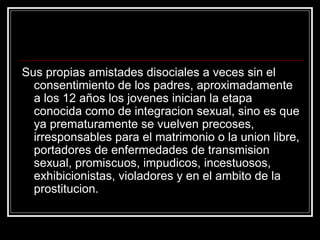 Sus propias amistades disociales a veces sin el
  consentimiento de los padres, aproximadamente
  a los 12 años los jovenes inician la etapa
  conocida como de integracion sexual, sino es que
  ya prematuramente se vuelven precoses,
  irresponsables para el matrimonio o la union libre,
  portadores de enfermedades de transmision
  sexual, promiscuos, impudicos, incestuosos,
  exhibicionistas, violadores y en el ambito de la
  prostitucion.
 