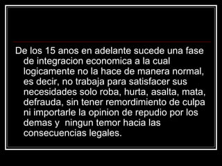 De los 15 anos en adelante sucede una fase
 de integracion economica a la cual
 logicamente no la hace de manera normal,
 es decir, no trabaja para satisfacer sus
 necesidades solo roba, hurta, asalta, mata,
 defrauda, sin tener remordimiento de culpa
 ni importarle la opinion de repudio por los
 demas y ningun temor hacia las
 consecuencias legales.
 