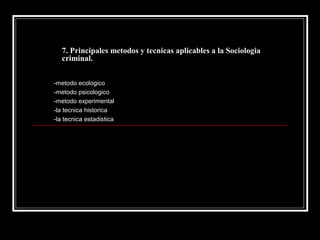 7. Principales metodos y tecnicas aplicables a la Sociologia
   criminal.


-metodo ecologico
-metodo psicologico
-metodo experimental
-la tecnica historica
-la tecnica estadistica
 