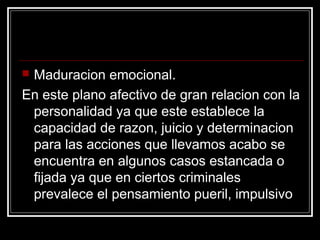 Maduracion emocional.
En este plano afectivo de gran relacion con la
 personalidad ya que este establece la
 capacidad de razon, juicio y determinacion
 para las acciones que llevamos acabo se
 encuentra en algunos casos estancada o
 fijada ya que en ciertos criminales
 prevalece el pensamiento pueril, impulsivo
 