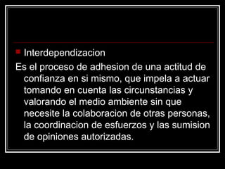 Interdependizacion
Es el proceso de adhesion de una actitud de
 confianza en si mismo, que impela a actuar
 tomando en cuenta las circunstancias y
 valorando el medio ambiente sin que
 necesite la colaboracion de otras personas,
 la coordinacion de esfuerzos y las sumision
 de opiniones autorizadas.
 