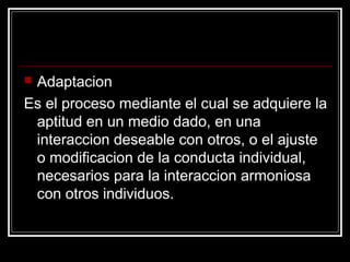 Adaptacion
Es el proceso mediante el cual se adquiere la
 aptitud en un medio dado, en una
 interaccion deseable con otros, o el ajuste
 o modificacion de la conducta individual,
 necesarios para la interaccion armoniosa
 con otros individuos.
 