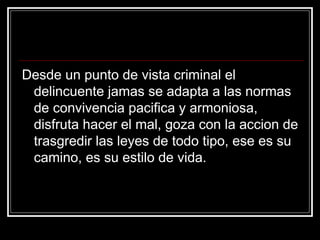 Desde un punto de vista criminal el
 delincuente jamas se adapta a las normas
 de convivencia pacifica y armoniosa,
 disfruta hacer el mal, goza con la accion de
 trasgredir las leyes de todo tipo, ese es su
 camino, es su estilo de vida.
 