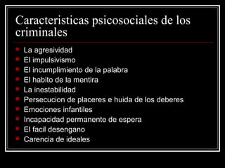 Caracteristicas psicosociales de los
criminales
   La agresividad
   El impulsivismo
   El incumplimiento de la palabra
   El habito de la mentira
   La inestabilidad
   Persecucion de placeres e huida de los deberes
   Emociones infantiles
   Incapacidad permanente de espera
   El facil desengano
   Carencia de ideales
 