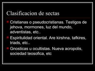 Clasificacion de sectas
   Cristianas o pseudocristianas. Testigos de
    jehova, mormones, luz del mundo,
    adventistas, etc..
   Espiritulidad oriental. Are kirshna, tafkires,
    triads, etc..
   Gnosticas u ocultistas. Nueva acropolis,
    sociedad teosofica, etc
 