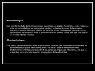 -Metodo ecologico.

Este permite el estudio de la delincuencia en sus variaciones espacio-funcionales, en las relaciones
    entre las comunidades y las regiones que habitan y en las interacciones de las areas de
    interaccion humana. Nos hace conocer las llamadas “zonas criminogenas” y compara en su
    estado actual las diferencias entre la delincuencia de los distinos climas, altitudes, latitudes de
    los medios urbanos y rurales.

-Metodo psicologico.

Este metodo permite el estudio de los sujetos activos y pasivos, por medio del conocimento de las
    caracteristicas psiquicas de los delincuentes, nos lleva a saber si existen conductas
    predominantes: manifestaciones destructivas, agresivas, impulsivas, intolerantes, etc, que se
    encuentran con menor intensidad en otros sectores de la colectividad.
 