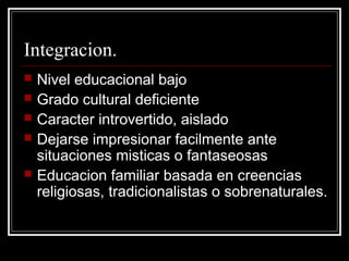 Integracion.
   Nivel educacional bajo
   Grado cultural deficiente
   Caracter introvertido, aislado
   Dejarse impresionar facilmente ante
    situaciones misticas o fantaseosas
   Educacion familiar basada en creencias
    religiosas, tradicionalistas o sobrenaturales.
 