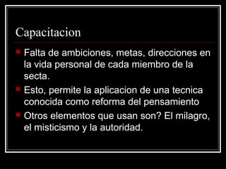 Capacitacion
   Falta de ambiciones, metas, direcciones en
    la vida personal de cada miembro de la
    secta.
   Esto, permite la aplicacion de una tecnica
    conocida como reforma del pensamiento
   Otros elementos que usan son? El milagro,
    el misticismo y la autoridad.
 